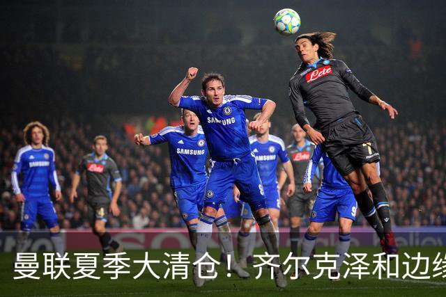曼联夏季大清仓！齐尔克泽和边缘球员纷纷离队